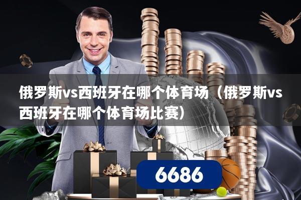 俄罗斯vs西班牙在哪个体育场(俄罗斯vs西班牙在哪个体育场比赛)